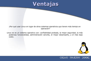 Ventajas ¿Por qué usar Linux en lugar de otros sistemas operativos que tienen más tiempo en operación?  Linux es es un sistema operativo con: confiabilidad probada, la mejor seguridad, la más poderosa funcionalidad, administración sencilla, el mejor desempeño, y el más bajo costo. 