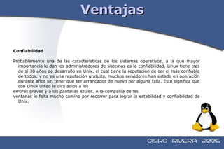 Ventajas Confiabilidad Probablemente una de las características de los sistemas operativos, a la que mayor importancia le dan los administradores de sistemas es la confiabilidad. Linux tiene tras de sí 30 años de desarrollo en Unix, el cual tiene la reputación de ser el más confiable de todos, y no es una reputación gratuita, muchos servidores han estado en operación durante años sin tener que ser arrancados de nuevo por alguna falla. Esto significa que con Linux usted le dirá adios a los errores graves y a las pantallas azules. A la compañía de las ventanas le falta mucho camino por recorrer para lograr la estabilidad y confiabilidad de Unix. 