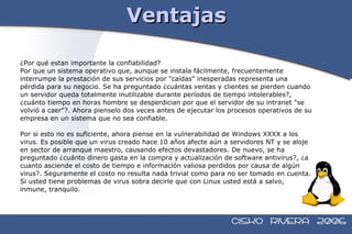 Ventajas ¿Por qué estan importante la confiabilidad?  Por que un sistema operativo que, aunque se instala fácilmente, frecuentemente interrumpe la prestación de sus servicios por "caídas" inesperadas representa una pérdida para su negocio. Se ha preguntado ¿cuántas ventas y clientes se pierden cuando  un servidor queda totalmente inutilizable durante períodos de tiempo intolerables?, ¿cuánto tiempo en horas hombre se desperdician por que el servidor de su intranet "se  volvió a caer"?. Ahora pienselo dos veces antes de ejecutar los procesos operativos de su  empresa en un sistema que no sea confiable. Por si esto no es suficiente, ahora piense en la vulnerabilidad de Windows XXXX a los  virus. Es posible que un virus creado hace 10 años afecte aún a servidores NT y se aloje  en sector de arranque maestro, causando efectos devastadores. De nuevo, se ha  preguntado ¿cuánto dinero gasta en la compra y actualización de software antivirus?, ¿a  cuanto asciende el costo de tiempo e información valiosa perdidos por causa de algún  virus?. Seguramente el costo no resulta nada trivial como para no ser tomado en cuenta.  Si usted tiene problemas de virus sobra decirle que con Linux usted está a salvo,  inmune, tranquilo. 