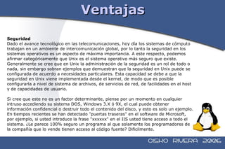 Ventajas Seguridad Dado el avance tecnológico en las telecomunicaciones, hoy día los sistemas de cómputo  trabajan en un ambiente de intercomunicación global, por lo tanto la seguridad en los  sistemas operativos es un aspecto de máxima importancia. A este respecto, podemos  afirmar categóricamente que Unix es el sistema operativo más seguro que existe.  Generalmente se cree que en Unix la administración de la seguridad es un rol de todo o  nada, sin embargo sobran ejemplos que demuestran que la seguridad en Unix puede se  configurada de acuerdo a necesidades particulares. Esta capacidad se debe a que la  seguridad en Unix viene implementada desde el kernel, de modo que es posible  configurarla a nivel de sistema de archivos, de servicios de red, de facilidades en el host  y de capacidades de usuario. Si cree que este no es un factor determinante, piense por un momento en cualquier  intruso accediendo su sistema DOS, Windows 3.X ó 9X, el cual puede obtener  información confidencial o destruir todo el contenido del disco, y esto es solo un ejemplo.  En tiempos recientes se han detectado "puertas traseras" en el software de Microsoft,  por ejemplo, si usted introduce la frase "xxxxxx" en el IIS usted tiene acceso a todo el  sistema. ¿Le parece 100% seguro un programa al que solamente los programadores de  la compañía que lo vende tienen acceso al código fuente? Dificilmente. 