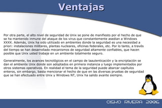 Ventajas Por otra parte, el alto nivel de seguridad de Unix se pone de manifiesto por el hecho de que  se ha mantenido inmune del ataque de los virus que constantemente asedian a Windows  XXXX. Además, Unix ha sido utilizado en ambientes donde la seguridad es una necesidad a  priori: instalaciones militares, plantas nucleares, oficinas federales, etc. Por lo tanto, a través  del tiempo se han desarrollado mecanismos de seguridad altamente confiables, que hacen  posible que Unix usted trabaje en un ambiente totalmente seguro. Generalmente, los avances tecnológicos en el campo de laautenticación y la encriptación se  dan el ambiente Unix donde son adoptados en primera instancia y luego implementados por  otros sistemas operativos. En realidad el tema de la seguridad puede abarcar capítulos  enteros, sin embargo, basta mencionar el hecho de que en las diversas pruebas de seguridad  que se han efectuado entre Unix y Windows NT, Unix ha salido avante siempre. 