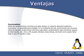 Ventajas Funcionalidad Entre las características mínimas que debe poseer un sistema operativo podemos  mencionar: la capacidad para trabajar en un ambiente de red, comunicarse con diversos  tipos de equipos, proporcionar servicios seguridad y autenticación para mantener segura  la información, etc. Unix y NT pueden efectuar estas tareas, de hecho Unix puede hacer  todo lo que NT puede y más. 