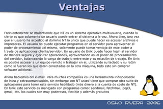 Ventajas Frecuentemente se malentiende que NT es un sistema operativo multiusuario, cuando lo  cierto es que solamente un usuario puede entrar al sistema a la vez. Ahora bien, una vez  que el usuario ha accedido al dominio NT lo único que puede hacer es accesar archivos e  impresoras. El usuario no puede ejecutar programas en el servidor para aprovechar el  poder de procesamiento del mismo, solamente puede tomar ventaja de este poder a  través de aplicaciones cliente/servidor. Un usuario de Unix puede hacer login al servidor  de manera segura y ejecutar aplicaciones, aprovechando así el poder de procesamiento  del servidor, balanceando la carga de trabajo entre este y su estación de trabajo. En Unix  es posible accesar a un equipo remoto y trabajar en el, utilizando su teclado y su ratón  como si fueran los que están conectados en la otra máquina, todo esto sin comprar  software adicional. Ahora hablemos del e-mail. Para muchas compañías es una herramienta indispensable  de intra y extracomunicación, sin embargo con NT usted tiene que comprar otra suite de  aplicaciones para tener este servicio habilitado (más dinero a la cuenta de costo de NT).  En Unix este servicio es manejado con programas como: sendmail, fetchmail, pop3,  qmail, etc. los cuales son muy poderosos, flexible y además gratuitos 