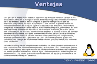 Ventajas Otra pifia en el diseño de los sistemas operativos de Microsoft tiene que ver con el uso  anticuado de letras en el manejo de discos. Esta metodología está limitado al número de  letras del alfabeto, además de que tampoco es posible crear jerarquías con los  directorios compartidos por otras máquinas de la red. En Unix es posible montar los  recursos compartidos en cualquier lugar de la estructura de directorios. Un directorio  compartido puede abarcar varios discos o aún diferentes máquinas, permitiendo así a los  administradores mantener las estructuras de directorios existentes, las cuales ya son  bien conocidas por los usuarios, permitiendo así expandir el espacio en disco del servidor  de manera transparente. Esto pone de manifiesto el hecho de que Unix fué concebido  desde sus orígenes como un sistema operativo cliente/servidor para uso profesional,  mientras que Windows XXXX provienen del DOS, un sistema operativo que no fué  concebido para trabajar en un ambiente cliente/servidor y mucho menos para funcionar  como un servidor. Facilidad de configuración y la posibilidad de hacerlo sin tener que reiniciar el servidor es  otra característica de funcionalidad importante, la cual posee Unix. En Linux por ejemplo  usted puede cargar y descargar módulos de software mientras el sistema esta operando  sin etener que reiniciar el equipo. Efectúe algún cambio significativo en la configuración  de Windows XXXX y tendrá que interrumpir los servicios del equipo y desconectar a los  usuario mientras la máquina se reinicia. 