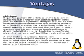 Ventajas Administración El argumento de que Windows XXXX es más fácil de administrar debido a su interfaz  gráfica es infundado. En el mundo Unix existen, desde hace algún tiempo, entornos  gráficos muy poderosos que proporcionan una interfaz gráfica de alto nivel. Para muchos  resulta agradablemente sorprendente el hecho de que los parámetros de configuración  de Unix se almacenan en archivos de texto. Los archivos de configuración de Unix son  poderosos y flexibles en sus sencillez, por ejemplo, puede manejar su configuración con  un sistema de control de versiones, permitiendole analizar los cambios que se han  efectuado y con la posiblidad de revertirlos y dejar el sistema con una configuración  anterior. ¿Como podría hacer eso con Windows XXXX con su críptico archivo de registro? Ahora bien, a medida que los equipos se van dispersando a otras localidades aún es posible configurarlos remotamente, ya sea mediante una sesion  telnet, o a través de sesiones X Windows, o por medio de aplicaciones Java. Podemos  mencionar decenas de aplicaciones para la administración Unix, las cuales tienen la  capacidad de operar sobre equipos remotos. 