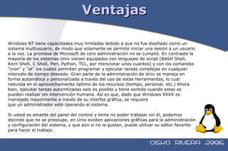 Ventajas Windows NT tiene capacidades muy limitadas debido a que no fue diseñado como un  sistema multiusuario, de modo que solamente se permite iniciar una sesión a un usuario  a la vez. La promesa de Microsoft de cero administración no se cumplió. En contraste la  mayoría de los sistemas Unix vienen equipados con lenguajes de script (BASH Shell,  Korn Shell, C Shell, Perl, Python, TCL, por mencionar unos cuantos) y con los comandos  "cron" y "at" los cuales permiten programar y ejecutar tareas complejas en cualquier  intervalo de tiempo deseado. Gran parte de la administración de Unix se maneja en  forma automática y personalizada a través del uso de estas herramientas, lo cual  redunda en el aprovechamiento óptimo de los recursos (tiempo, personal, etc.) Ahora  bien, ejecutar tareas automtizadas solo es posible y tiene sentido cuando estas se  pueden realizar sin intervención humana. Así es que, dado que Windows XXXX es  manejado mayormente a través de su interfaz gráfica, se requiere que un administrador esté operando el sistema. Si usted es amante del panel del control y teme no poder trabajar sin él, podemos  decirele que no se preocupe, en Unix existen aplicaciones gráficas para la administración  y configuración del sistema, y que aún si no le gustan, puede utilizar su editor favorito  para hacer el trabajo. 