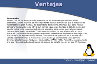 Ventajas Desempeño Tal vez uno de los aspectos más polémicos de los sistemas operativos es el del  desmpeño. A este respecto es muy importante resaltar el hecho de que el hardware es  responsable en gran medida, del desempeño del sistema. De modo que sería rídiculo  comparar los servidores de IBM o Sun con los equipos de Compaq o Dell. El meollo del  asunto radica en la capacidad del sistema operativo para correr sobre pltaformas de  hardare poderosas y escalables. Tradicionalmente Unix ha sido el campeón en esta  arena, es por eso que las empresas con grandes necesidades de procesamiento ejecutan  sus sistemas en alguna versión de este. Ahora Linux ha aparecido en la escena y ha  venido a complementar el mercado de Unix. Como ya se mencionó Linux corre en  diversas plataformas de hardware -Intel, Alpha, SPARC, MIPS, PowerPC-, contrariamente  a lo que Microsfot ha hecho al reducir el número de plataformas en las que NT funciona. 