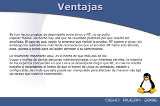 Ventajas Se han hecho pruebas de desempeño entre Linux y NT, no se podía esperar menos. De hecho hay una que ha resultado polémica por que resultó ser  amañada. El caso es que, según la empresa que realizó la prueba, NT supero a Linux, sin  embargo los realizadores más tarde reconocieron que el servidor NT había sido afinado,  osea, puesto a punto para así poder derrotar a su contrincante. Lo realmente importante aquí, es el hecho de que más allá de los trucos y mañas de ciertas personas malintencionadas o con intereses serviles, la mayoría  de los expertos concuerdan en que Linux se desempeña mejor que NT, lo cual no resulta  extraño si recordamos el hecho de que el kernel de Linux es compacto, estable y  configurable, de modo que este puede ser manipulado para efectuar de manera más ágil  las tareas que usted le encomiende. 