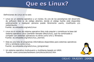 Que es Linux? Definiciones de Linux en la web: Linux es un sistema operativo y un núcleo. Es uno de los paradigmas del desarrollo de software libre (y de código abierto), donde el código fuente está disponible públicamente y cualquier persona puede libremente usarlo, modificarlo y/o redistribuirlo. Fuente: es.wikipedia.org/wiki/Linux Linux es el núcleo de sistema operativo libre más popular y constituye la base del sistema operativo Linux (también llamado GNU/Linux), que ha comenzado a competir con sistemas operativos no libres como Unix y Windows. Fuente: es.wikipedia.org/wiki/Linux_(kernel) Esta es una lista de programas informáticos disponibles para sistemas operativos Unix y similares como Linux. Fuente: es.wikipedia.org/wiki/Linux_(programas) Un sistema operativo multiusuario y multitarea basado en UNIX. Fuente: www.conozcasuhardware.com/diccio/diccio2.htm 