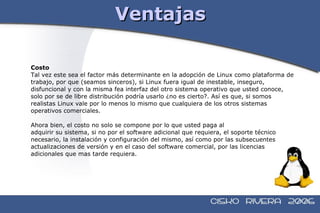 Ventajas Costo Tal vez este sea el factor más determinante en la adopción de Linux como plataforma de  trabajo, por que (seamos sinceros), si Linux fuera igual de inestable, inseguro,  disfuncional y con la misma fea interfaz del otro sistema operativo que usted conoce,  solo por se de libre distribución podría usarlo ¿no es cierto?. Así es que, si somos  realistas Linux vale por lo menos lo mismo que cualquiera de los otros sistemas  operativos comerciales. Ahora bien, el costo no solo se compone por lo que usted paga al adquirir su sistema, si no por el software adicional que requiera, el soporte técnico  necesario, la instalación y configuración del mismo, así como por las subsecuentes  actualizaciones de versión y en el caso del software comercial, por las licencias  adicionales que mas tarde requiera. 