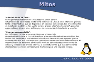 Mitos "Linux es difícil de usar".   En los primeros momentos de Linux esto era cierto, pero el  esfuerzo que se ha dedicado a este tema ha llevado a Linux a tener interfaces gráficas  tanto o más intuitivas que las disponibles en sistemas comerciales. Los procedimientos  de instalación también se han vuelto simples gracias a las "distribuciones", paquetes  prearmados de Linux y otras aplicaciones con programas de instalación y soporte. "Linux es poco confiable" .  Los defensores de este argumento dicen que el desarrollo  descentralizado impide el control de calidad y las garantías del software no libre. Los  hechos han demostrado precisamente lo contrario: las mediciones reportan que los  sistemas GNU son más confiables que todos los sistemas operativos más conocidos. El  modelo abierto de desarrollo permite que miles de personas efectúen el control de  calidad y corrección de errores a la vez; la Internet permite que esas correcciones  alcances los usuarios en tiempos fuera de alcance para una empresa cerrada.  
