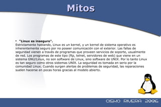 Mitos "Linux es inseguro".  Estrictamente hablando, Linux es un kernel, y un kernel de sistema operativo es  inherentemente seguro por no poseer comunicación con el exterior. Las fallas de  seguridad vienen a través de programas que proveen servicios de soporte, usualmente  de red. Los programas de este tipo (ftp, telnet, servidores de web) que viene en un  sistema GNU/Linux, no son software de Linux, sino software de UNIX. Por lo tanto Linux  es tan seguro como otros sistemas UNIX. La seguridad es tomada en serio por la  comunidad Linux. Cuando surgen alertas de problemas de seguridad, las reparaciones  suelen hacerse en pocas horas gracias al modelo abierto. 