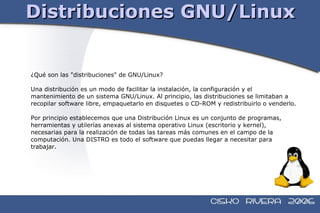 Distribuciones GNU/Linux ¿Qué son las "distribuciones" de GNU/Linux? Una distribución es un modo de facilitar la instalación, la configuración y el  mantenimiento de un sistema GNU/Linux. Al principio, las distribuciones se limitaban a  recopilar software libre, empaquetarlo en disquetes o CD-ROM y redistribuirlo o venderlo. Por principio establecemos que una Distribución Linux es un conjunto de programas,  herramientas y utilerías anexas al sistema operativo Linux (escritorio y kernel),  necesarias para la realización de todas las tareas más comunes en el campo de la  computación. Una DISTRO es todo el software que puedas llegar a necesitar para  trabajar.  