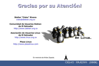 Stefan “Cisko” Rivera  [email_address] Comunidad de Usuarios Debian  de El Salvador http://www.debian.org.sv Asociación de Usuarios Linux  de El Salvador http://www.linux.org.sv Plaza Linux http://www.plazalinux.com Gracias por su Atención! En memoria de Kirlian Zepeda.   