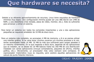 Que hardware se necesita? Debido a su eficiente aprovechamiento de recursos, Linux tiene requisitos de hardware mínimos muy bajos: Una configuración mínima puede ser una 386 SX/16 con 1MB de RAM, y una diskettera (más teclado, placa de vídeo, monitor, etc.). Esto es suficiente para arrancar y entrar al sistema. Para tener un sistema con todos los comandos importantes y una o dos aplicaciones pequeñas se requieren alrededor de 10 MB de disco duro. Para un sistema más completo, se aconsejan 4 MB de memoria, u 8 si se piensa utilizar una interfaz gráfica. Si se vana tener muchos usuarios y/o muchos procesos a la vez, serían aconsejable hasta 16 MB. 32 MB es más que suficiente para cargas pesadas a un máximo rendimiento. En lo que respecta a disco duro, depende de las aplicaciones que se instalen, se va desde los 10 MB básicos hasta los 350 MB de una distribución instalado con varias aplicaciones (incluye compiladores, paquetes de oficina, interfaz gráfica, etc.). Obviamente, un procesador más veloz siempre será ventajoso. El coprocesador matemático nuca es requisito, pero acelera aquellas aplicaciones de calculo de punto flotante intensivo. 