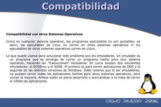 Compatibilidad Compatibilidad con otros Sistemas Operativos Como en cualquier sistema operativo, los programas ejecutables no son portables; es decir, los ejecutables de Linux no corren en otros sistemas operativos ni los ejecutables de otros sistemas operativos corren en Linux. Lo que puede usarse para solucionar este problema son los emuladores. Un emulador es un programa que se encarga de correr un programa hecho para otro sistema operativo, haciendo las "traducciones" necesarias. En Linux existen dos excelentes emuladores: el DOSEmu y el WINE. El primero es para correr aplicaciones de DOS y el segundo de las distintas versiones de Windows. Debe notarse que al ser emuladores, no pueden correr todas las aplicaciones hechas para otros sistemas operativos, pero corren la mayoría. Ambos están en pleno desarrollo y acercándose a la meta de correr el 100de las aplicaciones. 