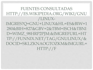 FUENTES CONSULTADAS
HTTP://ES.WIKIPEDIA.ORG/WIKI/GNU
/LINUX-
IMGRES?Q=GNU+LINUX&HL=ES&BIW=1
280&BIH=827&GBV=2&TBM=ISCH&TBNI
D=WIMZ_98HRP2PJM:&IMGREFURL=HT
TP://FUNNIX.NET/TAG/GNULINUX/&
DOCID=SKLZKNAOGTOZKM&IMGURL=
HTTP://F