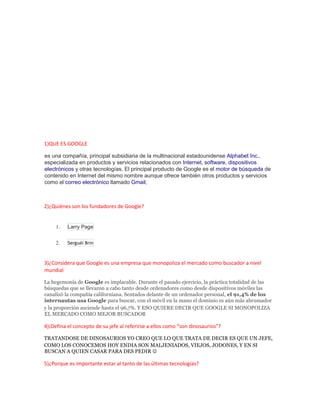 1)QUE ES GOOGLE
es una compañía, principal subsidiaria de la multinacional estadounidense Alphabet Inc.,
especializada en productos y servicios relacionados con Internet, software, dispositivos
electrónicos y otras tecnologías. El principal producto de Google es el motor de búsqueda de
contenido en Internet del mismo nombre aunque ofrece también otros productos y servicios
como el correo electrónico llamado Gmail,
2)¿Quiénes son los fundadores de Google?
1. Larry Page
2. Serguéi Brin
3)¿Considera que Google es una empresa que monopoliza el mercado como buscador a nivel
mundial
La hegemonía de Google es implacable. Durante el pasado ejercicio, la práctica totalidad de las
búsquedas que se llevaron a cabo tanto desde ordenadores como desde dispositivos móviles las
canalizó la compañía californiana. Sentados delante de un ordenador personal, el 91,4% de los
internautas usa Google para buscar, con el móvil en la mano el dominio es aún más abrumador
y la proporción asciende hasta el 96,7%. Y ESO QUIERE DECIR QUE GOOGLE SI MONOPOLIZA
EL MERCADO COMO MEJOR BUSCADOR
4)¡Defina el concepto de su jefe al referirse a ellos como “son dinosaurios”?
TRATANDOSE DE DINOSAURIOS YO CREO QUE LO QUE TRATA DE DECIR ES QUE UN JEFE,
COMO LOS CONOCEMOS HOY ENDIA SON MALJENIADOS, VIEJOS, JODONES, Y EN SI
BUSCAN A QUIEN CASAR PARA DES PEDIR 
5)¿Porque es importante estar al tanto de las últimas tecnologías?
 