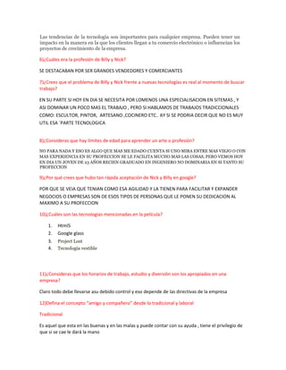 Las tendencias de la tecnología son importantes para cualquier empresa. Pueden tener un
impacto en la manera en la que los clientes llegan a tu comercio electrónico o influencian los
proyectos de crecimiento de la empresa.
6)¿Cuáles era la profesión de Billy y Nick?
SE DESTACABAN POR SER GRANDES VENDEDORES Y COMERCIANTES
7)¿Crees que el problema de Billy y Nick frente a nuevas tecnologías es real al momento de buscar
trabajo?
EN SU PARTE SI HOY EN DIA SE NECESITA POR LOMENOS UNA ESPECIALISACION EN SITEMAS , Y
ASI DOMINAR UN POCO MAS EL TRABAJO , PERO SI HABLAMOS DE TRABAJOS TRADICCIONALES
COMO: ESCULTOR, PINTOR, ARTESANO ,COCINERO ETC.. AY SI SE PODRIA DECIR QUE NO ES MUY
UTIL ESA ´PARTE TECNOLOGICA
8)¿Consideras que hay límites de edad para aprender un arte o profesión?
NO PARA NADA Y ESO ES ALGO QUE MAS ME EDADO CUENTA SI UNO MIRA ENTRE MAS VIEJO O CON
MAS EXPERIENCIA EN SU PROFECCION SE LE FACILITA MUCHO MAS LAS COSAS, PERO VEMOS HOY
EN DIA UN JOVEN DE 23 AÑOS RECIEN GRADUADO EN INGENIERO NO DOMINARIA EN SI TANTO SU
PROFECCION
9)¿Por qué crees que hubo tan rápida aceptación de Nick y Billy en google?
POR QUE SE VEIA QUE TENIAN COMO ESA AGILIDAD Y LA TIENEN PARA FACILITAR Y EXPANDER
NEGOCIOS O EMPRESAS SON DE ESOS TIPOS DE PERSONAS QUE LE PONEN SU DEDICACION AL
MAXIMO A SU PROFECCION
10)¿Cuáles son las tecnologías mencionadas en la película?
1. Html5
2. Google glass
3. Project Lost
4. Tecnología vestible
11)¿Consideras que los horarios de trabajo, estudio y diversión son los apropiados en una
empresa?
Claro todo debe llevarse asu debido control y eso depende de las directivas de la empresa
12)Defina el concepto “amigo y compañero” desde lo tradicional y laboral
Tradicional
Es aquel que esta en las buenas y en las malas y puede contar con su ayuda , tiene el privilegio de
que si se cae le dará la mano
 