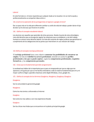 Laboral
En este formato es el mano izquierda que cualquier duda se la resuelve si lo ve mal lo ayuda y
profeccionalmente se comparten ideas entre si
13) ¿Cuál era la aspiración de los protagonistas al ingresar a google al inicio?
Dar un paso más en la vida pero diferente cambiar su estilo de vida de trabajo y poder darse el lujo
de decir yo fui de esos que hicieron el cambio
14) - Defina el concepto estudiante-laboral
Los alumnos son aquellos que aprenden de otras personas. Desde el punto de vista etimológico,
rama del derecho que se encarga de regular las relaciones que se establecen a raíz del trabajo
humano se conoce como derecho laboral. Se trata del conjunto de reglas jurídicas que garantizan el
cumplimiento de las obligaciones de las partes que intervienen en una relación de trabajo
15) Defina el concepto reciclaje profesional
El reciclaje profesional tiene como objetivo aumentar las posibilidades de encontrar un
empleo. Se trata de redefinir la carrera profesional, teniendo en cuenta los perfiles
profesionales a los que se puede aspirar, según las competencias profesionales, requisitos
formativos, y las competencias personales.
16) - Crees que es fundamental aprender programación
La verdead voy hablar de lo importante que es para mi empezando por que es algo que me
apasiona y me gusta por que se me facilita entenderlo a sido la materia fundamental para mi y mi
mayor sueño es llegar a grandes empresas como Apple Windows, Linux ,google etc..
17) - Defina el concepto de los términos Googleros, Noogleros, Googleza y Googlura
Googleros
Son la comunidad en general de google
Noogleros
Como los mas tontos o aficionados al internet
Googleza
Son como los mas sabios o con mas experiencia llevada
Googlura
Son las chicas mas lindas que se encuentran en la planta principal de google
 