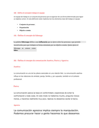 18) - Defina el concepto trabajo en equipo
Un equipo de trabajo es un conjunto de personas que se organizan de una forma determinada para lograr
un objetivo común. En esta definición están implícitos los tres elementos clave del trabajo en equipo:
• Conjunto de personas:.
• Organización
• Objetivo común:
19) - Defina el concepto de liderazgo
La palabra liderazgo define a una influencia que se ejerce sobre las personas y que permite
incentivarlas para que trabajen en forma entusiasta por un objetivo común. Quien ejerce el
liderazgo se conoce como
líder.
20) - Defina el concepto de comunicación Asertiva, Pasiva y Agresiva
Asertiva
La comunicación es uno de los pilares esenciales en una relación feliz. La comunicación asertiva
influye en las relaciones de amistad, pareja, familia y, por supuesto, también en el contexto
profesional.
Pasiva
La comunicación pasiva se basa en conformidad y esperanzas de evitar la
confrontación a toda costa. En este modo no hablamos mucho, pregunta incluso
menos, y hacemos realmente muy poco. Apenas no deseamos oscilar el barco.
Agresiva
La comunicación agresiva implica siempre la manipulación.
Podemos procurar hacer a gente hacemos lo que deseamos
 