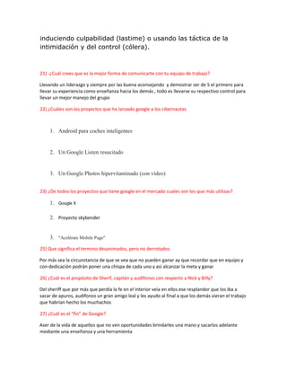 induciendo culpabilidad (lastime) o usando las táctica de la
intimidación y del control (cólera).
21) -¿Cuál crees que es la mejor forma de comunicarte con tu equipo de trabajo?
Llevando un liderazgo y siempre por las buena aconsejando y demostrar ser de 5 el primero para
llevar su experiencia como enseñanza hacia los demás , todo es llevarse su respectivo control para
llevar un mejor manejo del grupo
22) ¿Cuáles son los proyectos que ha lanzado google a los cibernautas
1. Android para coches inteligentes
2. Un Google Listen resucitado
3. Un Google Photos hipervitaminado (con vídeo)
23) ¿De todos los proyectos que tiene google en el mercado cuales son los que más utilizas?
1. Google X
2. Proyecto skybender
3. "Acelérate Mobile Page"
25) Que significa el termino desanimados, pero no derrotados
Por más sea la circunstancia de que se vea que no pueden ganar ay que recordar que en equipo y
con dedicación podrán poner una chispa de cada uno y así alcanzar la meta y ganar
26) ¿Cuál es el propósito de Sherif, capitán y audífonos con respecto a Nick y Billy?
Del sheriff que por más que perdía la fe en el interior veía en ellos ese resplandor que los iba a
sacar de apuros, audífonos un gran amigo leal y les ayudo al final a que los demás vieran el trabajo
que habrían hecho los muchachos
27) ¿Cuál es el “fin” de Google?
Aser de la vida de aquellos que no ven oportunidades brindarles una mano y sacarlos adelante
mediante una enseñanza y una herramienta
 