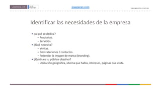 Identificar las necesidades de la empresa
• ¿A qué se dedica?
– Productos.
– Servicios.
• ¿Qué necesita?
– Ventas.
– Contrataciones / contactos.
– Potenciar la imagen de marca (branding).
• ¿Quién es su público objetivo?
– Ubicación geográfica, idioma que habla, intereses, páginas que visita.
joseperan.com
 