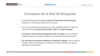 Conceptos de la Red de Búsqueda
• La Red de Búsqueda de Google se basa en la demanda de información,
productos o servicios por parte de los usuarios.
• Un clic en la Red de Búsqueda tiene un valor añadido respecto al resto de
redes de PPC: el usuario está buscando “esto” en “este momento”.
• El coste por clic de la Red de Búsqueda suele ser mayor que en la Red de
Display, shopping o YouTube debido a este interés por parte del usuario.
• Los anuncios se muestran mediante un sistema de subasta: cada vez que un
usuario realiza una búsqueda, se realiza una subasta donde los anuncios
ganadores se posicionan.
joseperan.com
 