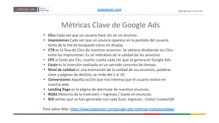 Métricas Clave de Google Ads
• Clics Cada vez que un usuario hace clic en un anuncio.
• Impresiones Cada vez que un anuncio aparece en la pantalla del usuario,
tanto de la red de búsqueda como en display.
• CTR es la Tasa de Clics de nuestros anuncios. Se obtiene dividiendo los Clics
entre las Impresiones. Es un indicativo de la calidad de los anuncios.
• CPC o Coste por Clic, cuanto cuesta cada clic que se genera en Google Ads.
• Coste es la Inversión realizada en un periodo concreto de tiempo.
• Nivel de calidad es una estimación de la calidad de sus anuncios, palabras
clave y páginas de destino, se mide del 1 al 10.
• Conversiones Aquella acción que nos interesa que el usuario realice en
nuestra web.
• Landing Page es la página de aterrizaje de nuestros anuncios.
• ROAS (Retorno de la inversión) = Ingresos / Gasto en anuncios.
• ROI ventas que se han generado con cada Euro. Ingresos - Coste/ Costex100
Para saber Más: https://www.joseperan.com/google-ads-metricas-indispensables/
joseperan.com
 