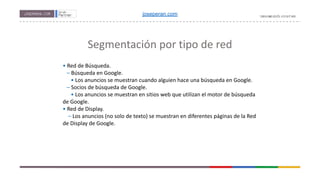 Segmentación por tipo de red
• Red de Búsqueda.
– Búsqueda en Google.
• Los anuncios se muestran cuando alguien hace una búsqueda en Google.
– Socios de búsqueda de Google.
• Los anuncios se muestran en sitios web que utilizan el motor de búsqueda
de Google.
• Red de Display.
– Los anuncios (no solo de texto) se muestran en diferentes páginas de la Red
de Display de Google.
joseperan.com
 