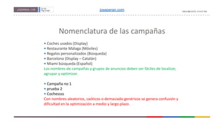 Nomenclatura de las campañas
• Coches usados (Display)
• Restaurante Málaga (Móviles)
• Regalos personalizados (Búsqueda)
• Barcelona (Display – Catalán)
• Miami búsqueda (Español)
Los nombres de campañas y grupos de anuncios deben ser fáciles de localizar,
agrupar y optimizar.
• Campaña no 1
• prueba 2
• Cochessss
Con nombres aleatorios, caóticos o demasiado genéricos se genera confusión y
dificultad en la optimización a medio y largo plazo.
joseperan.com
 