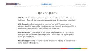 Tipos de pujas
CPC Manual. Consiste en realizar una puja determinada por cada palabra clave,
indicando a Google lo que estamos dispuestos a pagar de máximo por cada click.
CPC Mejorado. su funcionamiento es el mismo que en CPC manual, pero le
damos a Google la oportunidad para incrementar o disminuir la puja en un 30% si
su algoritmo detecta buenas oportunidades de conversión.
Maximizar clicks. Con este tipo de estrategia, Google va a ajustar tus pujas para
conseguir el mayor número de clicks posibles a tu sitio web, con el presupuesto
diario que hayas fijado.
Maximizar conversiones. Google se fija en conseguir el máximo de conversiones
con el presupuesto asignado.
joseperan.com
 