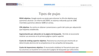 Tipos de pujas
ROAS objetivo. Google ajusta sus pujas para alcanzar la cifra de objetivo que
queremos alcanzar. Un retorno del 600%, le estamos indicando que de 100€
invertidos queremos obtener 600€ en ventas.
CPA objetivo. Se centra en obtener conversiones a partir del coste por adquisición
que hayamos establecido.
Segmentación por ubicación en la página de búsqueda. Permite al anunciante
mostrar sus anuncios en la primera página o parte superior.
Cuota de ranking superior objetivo. Posiciona tus anuncios por encima de un
determinado dominio de la competencia en las campañas de búsqueda.
Cuota de impresiones objetivo. El anunciante establece la frecuencia para que
tus anuncios se muestren en la zona de la página de búsqueda que selecciones.
joseperan.com
 