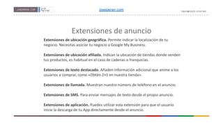 Extensiones de anuncio
Extensiones de ubicación geográfica. Permite indicar la localización de tu
negocio. Necesitas asociar tu negocio a Google My Business.
Extensiones de ubicación afiliada. Indican la ubicación de tiendas donde venden
tus productos, es habitual en el caso de cadenas o franquicias.
Extensiones de texto destacado. Añaden información adicional que anime a los
usuarios a comprar, como «Obtén 2×1 en nuestra tienda».
Extensiones de llamada. Muestran nuestro número de teléfono en el anuncio.
Extensiones de SMS. Para enviar mensajes de texto desde el propio anuncio.
Extensiones de aplicación. Puedes utilizar esta extensión para que el usuario
inicie la descarga de tu App directamente desde el anuncio.
joseperan.com
 
