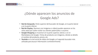 ¿Dónde aparecen los anuncios de
Google Ads?
• Red de búsqueda. Parte superior del buscador de Google, en la parte lateral
y en la parte inferior.
• Red de Display, (banners con imágenes o vídeo) pueden aparecer en los
sitios web que suelen visitar tus clientes potenciales o usuarios.
• Google Shopping se muestran en la parte superior, lateral, o en el
Marketplace de Google. Fichas de producto con imágenes, dónde se detalla
el nombre del producto, precio, etc.
• Youtube es la red social de vídeos de Google y el segundo buscador más
utilizado para buscar información o entretenimiento.
joseperan.com
 