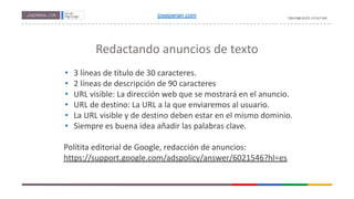 Redactando anuncios de texto
• 3 líneas de título de 30 caracteres.
• 2 líneas de descripción de 90 caracteres
• URL visible: La dirección web que se mostrará en el anuncio.
• URL de destino: La URL a la que enviaremos al usuario.
• La URL visible y de destino deben estar en el mismo dominio.
• Siempre es buena idea añadir las palabras clave.
Polítita editorial de Google, redacción de anuncios:
https://support.google.com/adspolicy/answer/6021546?hl=es
joseperan.com
 