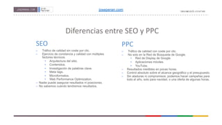 Diferencias entre SEO y PPC
SEO
– Tráfico de calidad sin coste por clic.
– Ejercicio de constancia y calidad con múltiples
factores técnicos.
• Arquitectura del sitio.
• Contenidos.
• Investigación de palabras clave.
• Meta tags.
• Microformatos.
• Web Performance Optimization.
–  Nadie puede asegurar resultados ni posiciones.
–  No sabemos cuándo tendremos resultados.
PPC
– Tráfico de calidad con coste por clic.
– No solo en la Red de Búsqueda de Google.
• Red de Display de Google.
• Aplicaciones móviles.
• YouTube.
− Resultados medibles en pocas horas.
− Control absoluto sobre el alcance geográfico y el presupuesto.
− Sin ataduras ni compromisos: podemos hacer campañas para
todo el año, solo para navidad, o una oferta de algunas horas.
joseperan.com
 