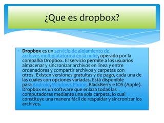 ¿Que es dropbox?

Dropbox es un servicio de alojamiento de
archivos multiplataforma en la nube, operado por la
compañía Dropbox. El servicio permite a los usuarios
almacenar y sincronizar archivos en línea y entre
ordenadores y compartir archivos y carpetas con
otros.1Existen versiones gratuitas y de pago, cada una de
las cuales con opciones variadas. Está disponible
para Android, Windows Phone, BlackBerry e IOS (Apple).
Dropbox es un software que enlaza todas las
computadoras mediante una sola carpeta, lo cual
constituye una manera fácil de respaldar y sincronizar los
archivos.

 
