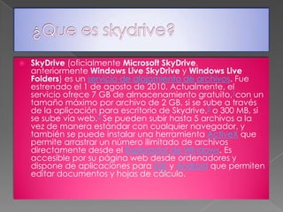 

SkyDrive (oficialmente Microsoft SkyDrive,
anteriormente Windows Live SkyDrive y Windows Live
Folders) es un servicio de alojamiento de archivos. Fue
estrenado el 1 de agosto de 2010. Actualmente, el
servicio ofrece 7 GB de almacenamiento gratuito,1con un
tamaño máximo por archivo de 2 GB, si se sube a través
de la aplicación para escritorio de Skydrive,2 o 300 MB, si
se sube vía web.3 Se pueden subir hasta 5 archivos a la
vez de manera estándar con cualquier navegador, y
también se puede instalar una herramienta ActiveX que
permite arrastrar un número ilimitado de archivos
directamente desde el Explorador de Windows. Es
accesible por su página web desde ordenadores y
dispone de aplicaciones para iOS y Android que permiten
editar documentos y hojas de cálculo.

 