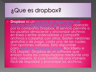 

Dropbox es un servicio de alojamiento de
archivos multiplataforma en la nube, operado
por la compañía Dropbox. El servicio permite a
los usuarios almacenar y sincronizar archivos
en línea y entre ordenadores y compartir
archivos y carpetas con otros.1Existen versiones
gratuitas y de pago, cada una de las cuales
con opciones variadas. Está disponible
para Android, Windows Phone, BlackBerry e
IOS (Apple). Dropbox es un software que
enlaza todas las computadoras mediante una
sola carpeta, lo cual constituye una manera
fácil de respaldar y sincronizar los archivos.

 