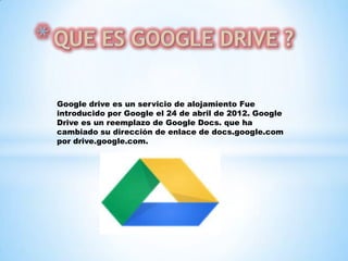Google drive es un servicio de alojamiento Fue
introducido por Google el 24 de abril de 2012. Google
Drive es un reemplazo de Google Docs. que ha
cambiado su dirección de enlace de docs.google.com
por drive.google.com.

 