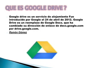 Google drive es un servicio de alojamiento Fue 
introducido por Google el 24 de abril de 2012. Google 
Drive es un reemplazo de Google Docs. que ha 
cambiado su dirección de enlace de docs.google.com 
por drive.google.com. 
Ramón Gómez 
 
