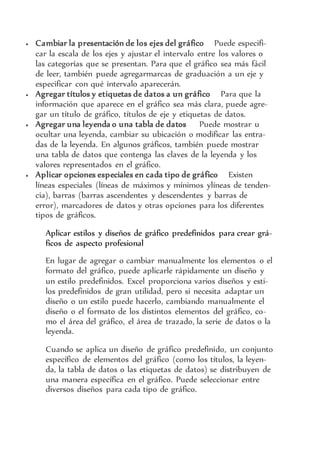  Cambiar la presentación de los ejes del gráfico Puede especifi-
car la escala de los ejes y ajustar el intervalo entre los valores o
las categorías que se presentan. Para que el gráfico sea más fácil
de leer, también puede agregarmarcas de graduación a un eje y
especificar con qué intervalo aparecerán.
 Agregar títulos y etiquetas de datos a un gráfico Para que la
información que aparece en el gráfico sea más clara, puede agre-
gar un título de gráfico, títulos de eje y etiquetas de datos.
 Agregar una leyenda o una tabla de datos Puede mostrar u
ocultar una leyenda, cambiar su ubicación o modificar las entra-
das de la leyenda. En algunos gráficos, también puede mostrar
una tabla de datos que contenga las claves de la leyenda y los
valores representados en el gráfico.
 Aplicar opciones especiales en cada tipo de gráfico Existen
líneas especiales (líneas de máximos y mínimos ylíneas de tenden-
cia), barras (barras ascendentes y descendentes y barras de
error), marcadores de datos y otras opciones para los diferentes
tipos de gráficos.
Aplicar estilos y diseños de gráfico predefinidos para crear grá-
ficos de aspecto profesional
En lugar de agregar o cambiar manualmente los elementos o el
formato del gráfico, puede aplicarle rápidamente un diseño y
un estilo predefinidos. Excel proporciona varios diseños y esti-
los predefinidos de gran utilidad, pero si necesita adaptar un
diseño o un estilo puede hacerlo, cambiando manualmente el
diseño o el formato de los distintos elementos del gráfico, co-
mo el área del gráfico, el área de trazado, la serie de datos o la
leyenda.
Cuando se aplica un diseño de gráfico predefinido, un conjunto
específico de elementos del gráfico (como los títulos, la leyen-
da, la tabla de datos o las etiquetas de datos) se distribuyen de
una manera específica en el gráfico. Puede seleccionar entre
diversos diseños para cada tipo de gráfico.
 