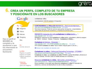 6. CREA UN PERFIL COMPLETO DE TU EMPRESA
         Y POSICIÓNATE EN LOS BUSCADORES




Haz un perfil el
MÁXIMO de
completo y te
ayudamos a que
los internautas te
encuentren
fácilmente
 