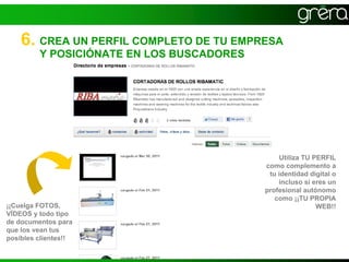 6. CREA UN PERFIL COMPLETO DE TU EMPRESA
         Y POSICIÓNATE EN LOS BUSCADORES




                                               Utiliza TU PERFIL
                                           como complemento a
                                            tu identidad digital o
                                               incluso si eres un
                                           profesional autónomo
                                              como ¡¡TU PROPIA
¡¡Cuelga FOTOS,                                            WEB!!
VÍDEOS y todo tipo
de documentos para
que los vean tus
posibles clientes!!
 