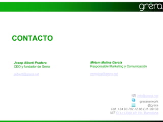 la xarxa per fer negoci




CONTACTO


Josep Alberti Pradera     Míriam Molina García
CEO y fundador de Grera   Responsable Marketing y Comunicación

jalberti@grera.net        mmolina@grera.net




                                                         info@grera.net
                                                            greranetwork
                                                                  @grera
                                      Telf. +34.93.702.72.86 Ext. 25103
                                      VIT C/ La Llotja s/n Vic. Barcelona
 