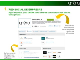 1. RED SOCIAL DE EMPRESAS
     Sigue empresas y usa GRERA como canal de comunicación con ellas de
     forma privada




                                                                  Mantente en
                                                                 contacto con
                                                              otras empresas
                                                                    según tus
                                                                   afinidades




La herramienta
ideal para los
negocios entre
empresas
 