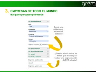 3. EMPRESAS DE TODO EL MUNDO
  Búsqueda por geosegmentación




                                  Desde una
                                 población y
                                  kilómetros
                                   alrededor




                                  ¡¡Puedes añadir todos los
                                     filtros que desees para
                                 realizar una segmentación
                                             SUPER afinada!!
 