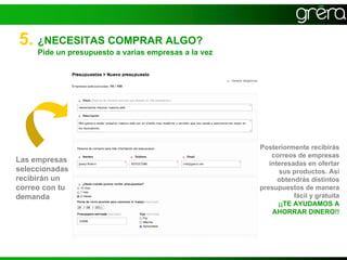 5. ¿NECESITAS COMPRAR ALGO?
     Pide un presupuesto a varias empresas a la vez




                                                      Posteriormente recibirás
                                                          correos de empresas
Las empresas                                             interesadas en ofertar
seleccionadas                                               sus productos. Así
recibirán un                                                obtendrás distintos
correo con tu                                         presupuestos de manera
demanda                                                          fácil y gratuita
                                                            ¡¡TE AYUDAMOS A
                                                          AHORRAR DINERO!!
 