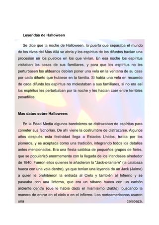 Leyendas de Halloween
Se dice que la noche de Halloween, la puerta que separaba el mundo
de los vivos del Más Allá se abría y los espíritus de los difuntos hacían una
procesión en los pueblos en los que vivían. En esa noche los espíritus
visitaban las casas de sus familiares, y para que los espíritus no les
perturbasen los aldeanos debían poner una vela en la ventana de su casa
por cada difunto que hubiese en la familia. Si había una vela en recuerdo
de cada difunto los espíritus no molestaban a sus familiares, si no era así
los espíritus les perturbaban por la noche y les hacían caer entre terribles
pesadillas.

Mas datos sobre Halloween:
En la Edad Media algunos bandoleros se disfrazaban de espíritus para
cometer sus fechorías. De ahí viene la costrumbre de disfrazarse. Algunos
años después esta festividad llega a Estados Unidos, traída por los
pioneros, y es aceptada como una tradición, integrando todos los detalles
antes mencionados. Era una fiesta católica de pequeños grupos de fieles,
que se popularizó enormemente con la llegada de los irlandeses alrededor
de 1840. Fueron ellos quienes le añadieron la "Jack-o-lantern" (la calabaza
hueca con una vela dentro), ya que tenían una leyenda de un Jack (Jaime)
a quien le prohibieron la entrada al Cielo y también al Infierno y se
paseaba con una linterna, que era un rábano hueco con un carbón
ardiente dentro (que le había dado el mismísimo Diablo), buscando la
manera de entrar en el cielo o en el infierno. Los norteamericanos usaron
una

calabaza.

 